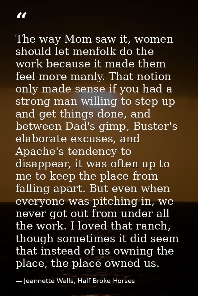 The way Mom saw it, women should let menfolk do the work because it made them feel more manly. That notion only made sen — Jeannette Walls, Half Broke Horses