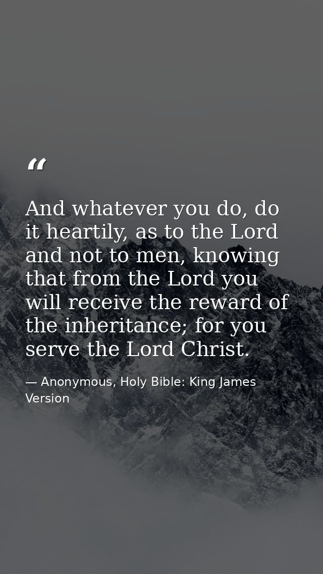 And whatever you do, do it heartily, as to the Lord and not to men, knowing that from the Lord you will receive the rewa — Anonymous, Holy Bible: King James Version