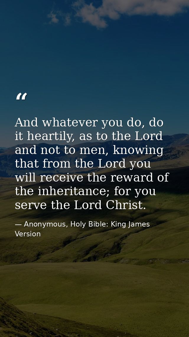 And whatever you do, do it heartily, as to the Lord and not to men, knowing that from the Lord you will receive the rewa — Anonymous, Holy Bible: King James Version