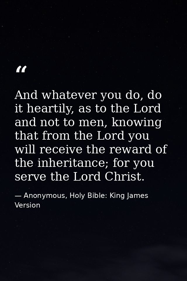 And whatever you do, do it heartily, as to the Lord and not to men, knowing that from the Lord you will receive the rewa — Anonymous, Holy Bible: King James Version