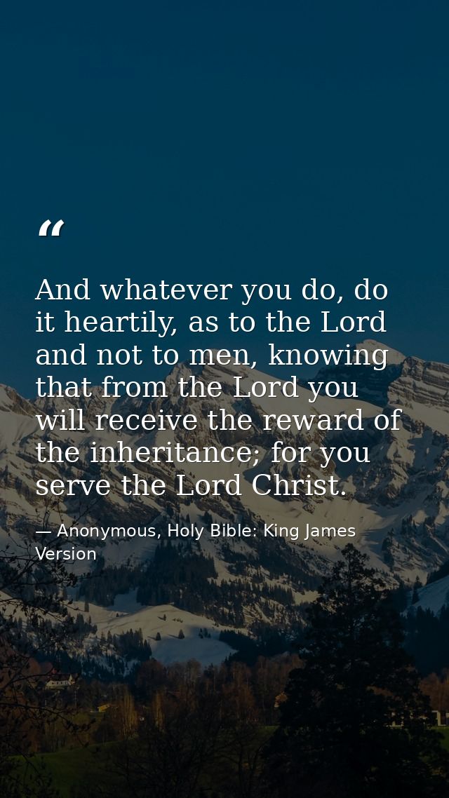 And whatever you do, do it heartily, as to the Lord and not to men, knowing that from the Lord you will receive the rewa — Anonymous, Holy Bible: King James Version