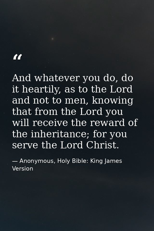 And whatever you do, do it heartily, as to the Lord and not to men, knowing that from the Lord you will receive the rewa — Anonymous, Holy Bible: King James Version