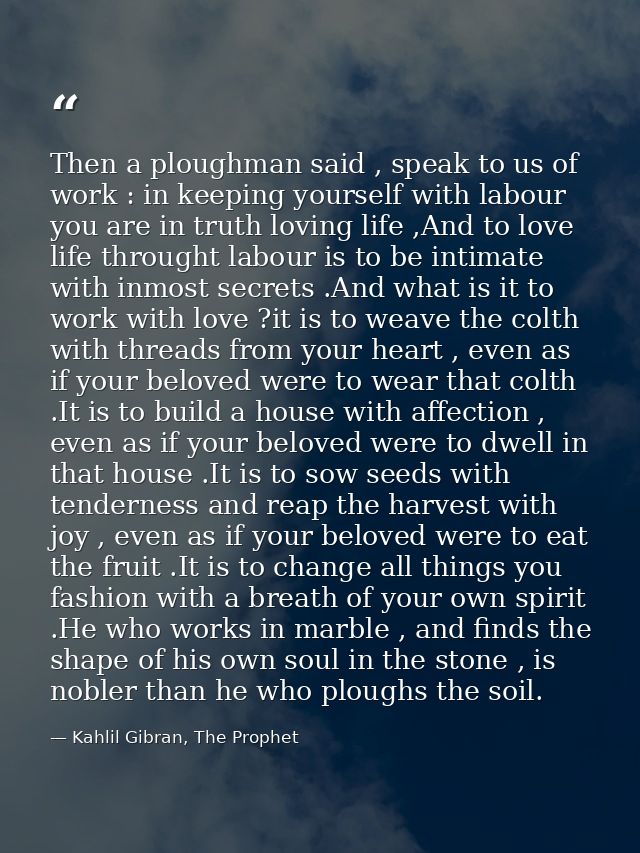 Then a ploughman said , speak to us of work : in keeping yourself with labour you are in truth loving life ,And to love  — Kahlil Gibran, The Prophet