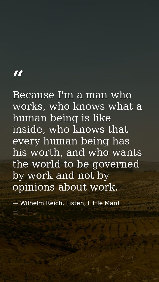 Because I'm a man who works, who knows what a human being is like inside, who knows that every human being has his worth — Wilhelm Reich, Listen, Little Man!