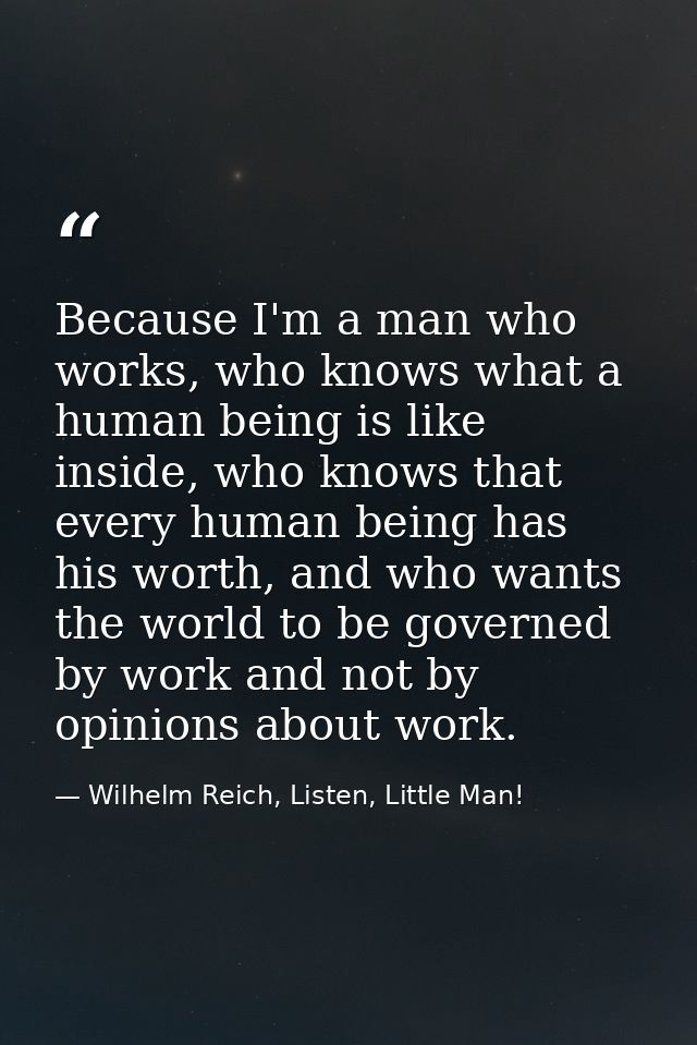 Because I'm a man who works, who knows what a human being is like inside, who knows that every human being has his worth — Wilhelm Reich, Listen, Little Man!