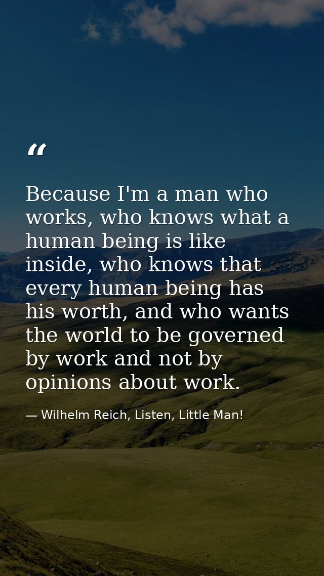 Because I'm a man who works, who knows what a human being is like inside, who knows that every human being has his worth — Wilhelm Reich, Listen, Little Man!