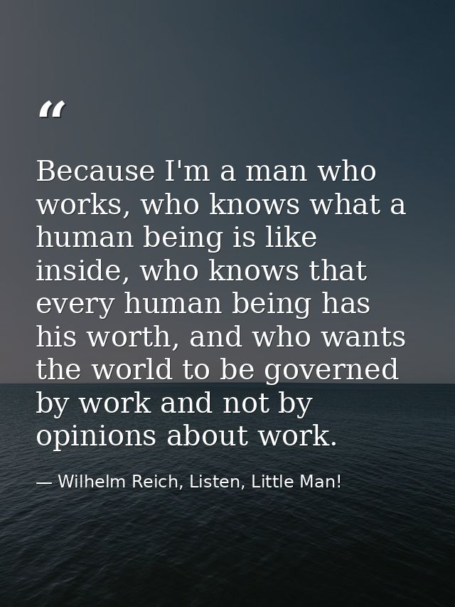 Because I'm a man who works, who knows what a human being is like inside, who knows that every human being has his worth — Wilhelm Reich, Listen, Little Man!