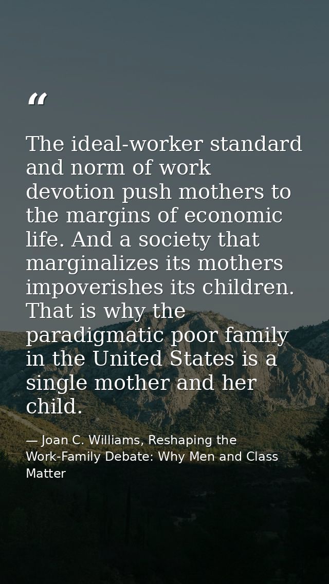 The ideal-worker standard and norm of work devotion push mothers to the margins of economic life. And a society that mar — Joan C. Williams, Reshaping the Work-Family Debate: Why Men and Class Matter