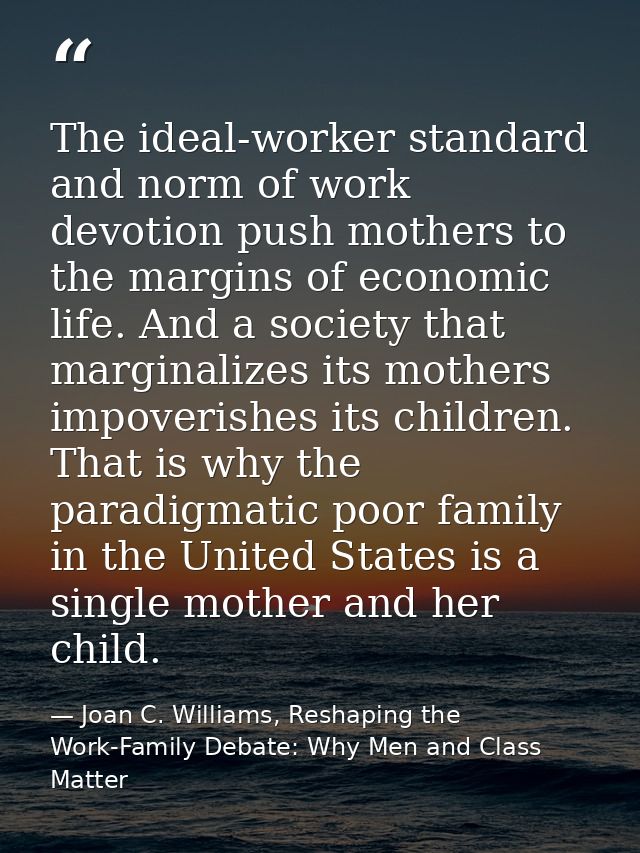 The ideal-worker standard and norm of work devotion push mothers to the margins of economic life. And a society that mar — Joan C. Williams, Reshaping the Work-Family Debate: Why Men and Class Matter