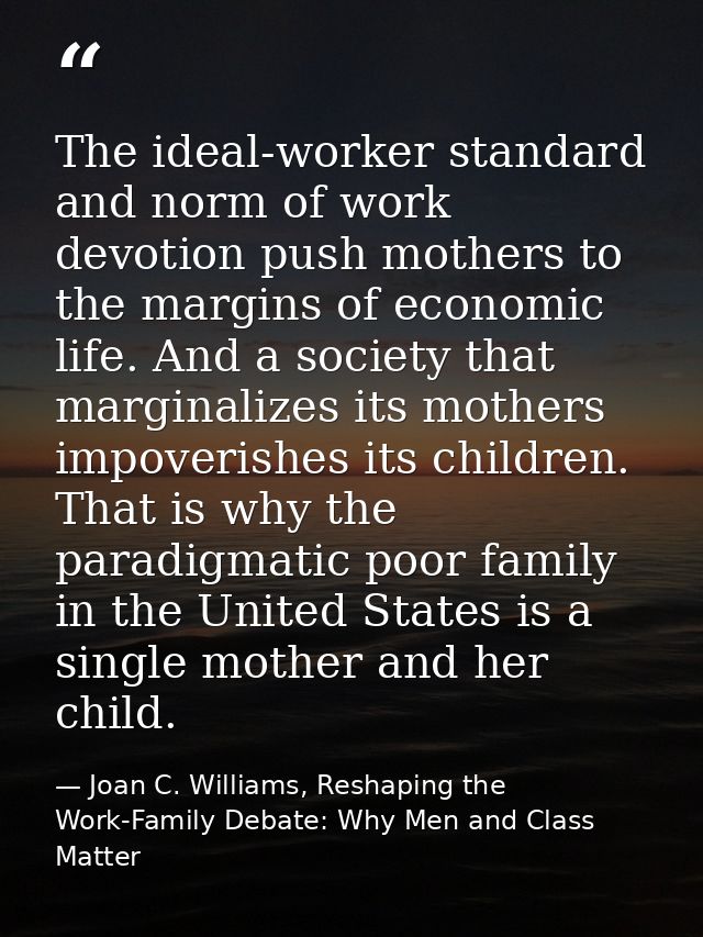 The ideal-worker standard and norm of work devotion push mothers to the margins of economic life. And a society that mar — Joan C. Williams, Reshaping the Work-Family Debate: Why Men and Class Matter