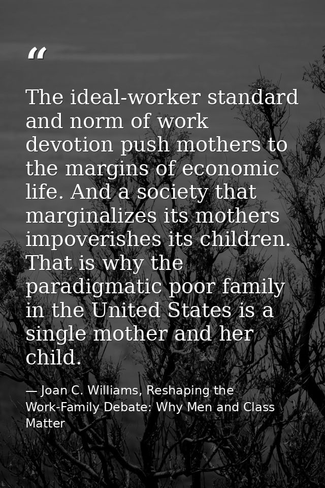 The ideal-worker standard and norm of work devotion push mothers to the margins of economic life. And a society that mar — Joan C. Williams, Reshaping the Work-Family Debate: Why Men and Class Matter