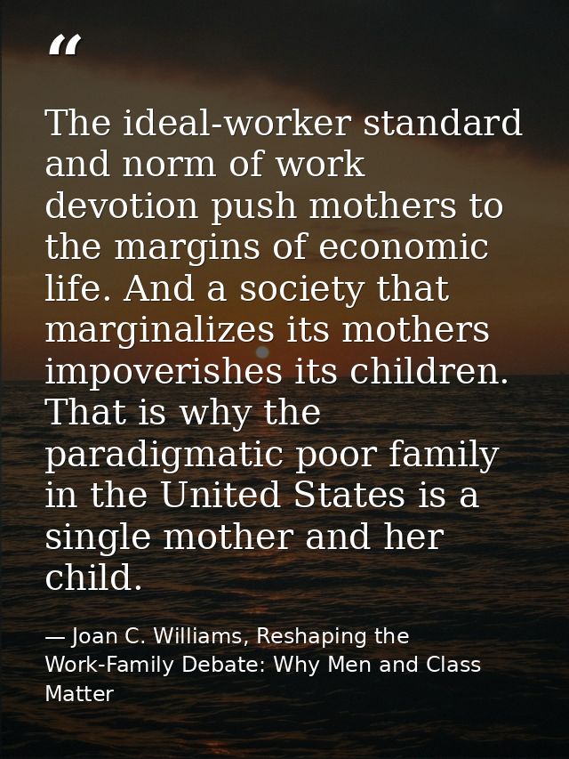 The ideal-worker standard and norm of work devotion push mothers to the margins of economic life. And a society that mar — Joan C. Williams, Reshaping the Work-Family Debate: Why Men and Class Matter
