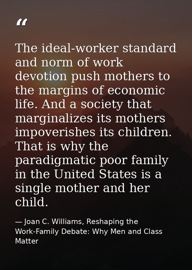 The ideal-worker standard and norm of work devotion push mothers to the margins of economic life. And a society that mar — Joan C. Williams, Reshaping the Work-Family Debate: Why Men and Class Matter