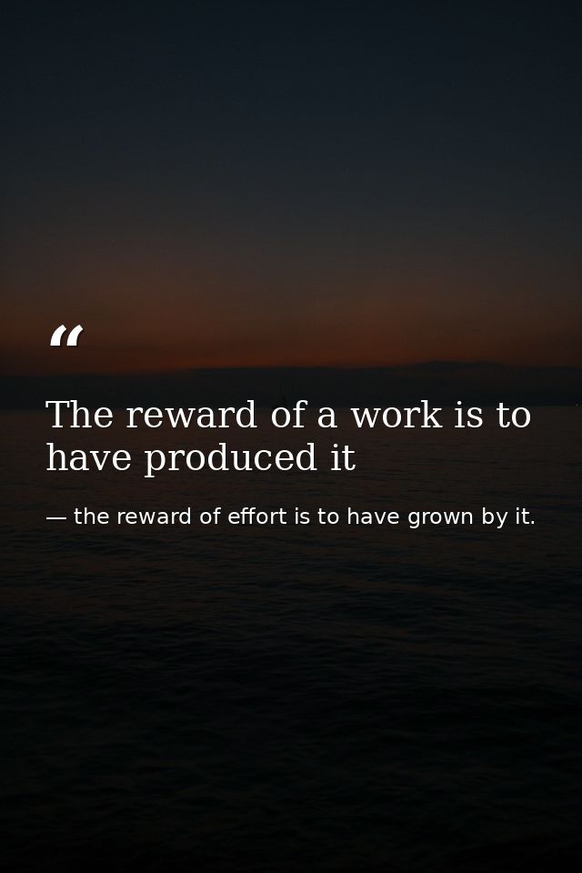 The reward of a work is to have produced it — the reward of effort is to have grown by it.