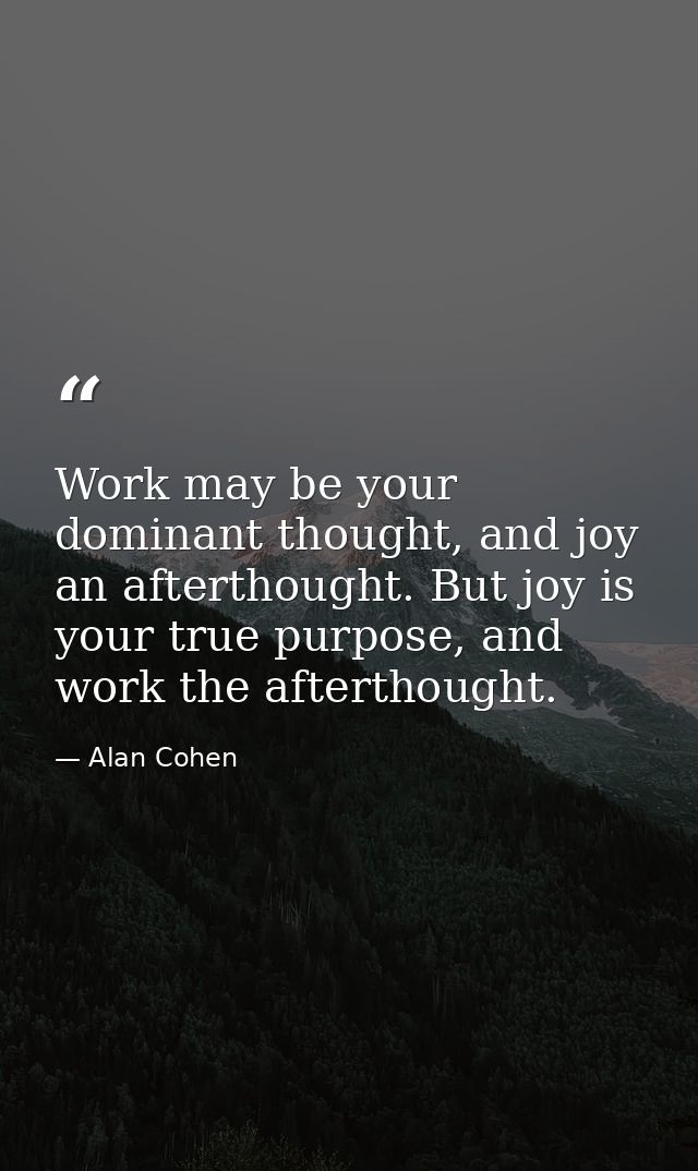 Work may be your dominant thought, and joy an afterthought. But joy is your true purpose, and work the afterthought. — Alan Cohen