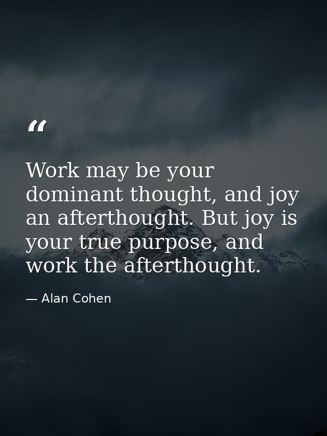 Work may be your dominant thought, and joy an afterthought. But joy is your true purpose, and work the afterthought. — Alan Cohen