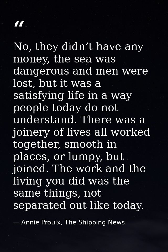No, they didn’t have any money, the sea was dangerous and men were lost, but it was a satisfying life in a way people to — Annie Proulx, The Shipping News