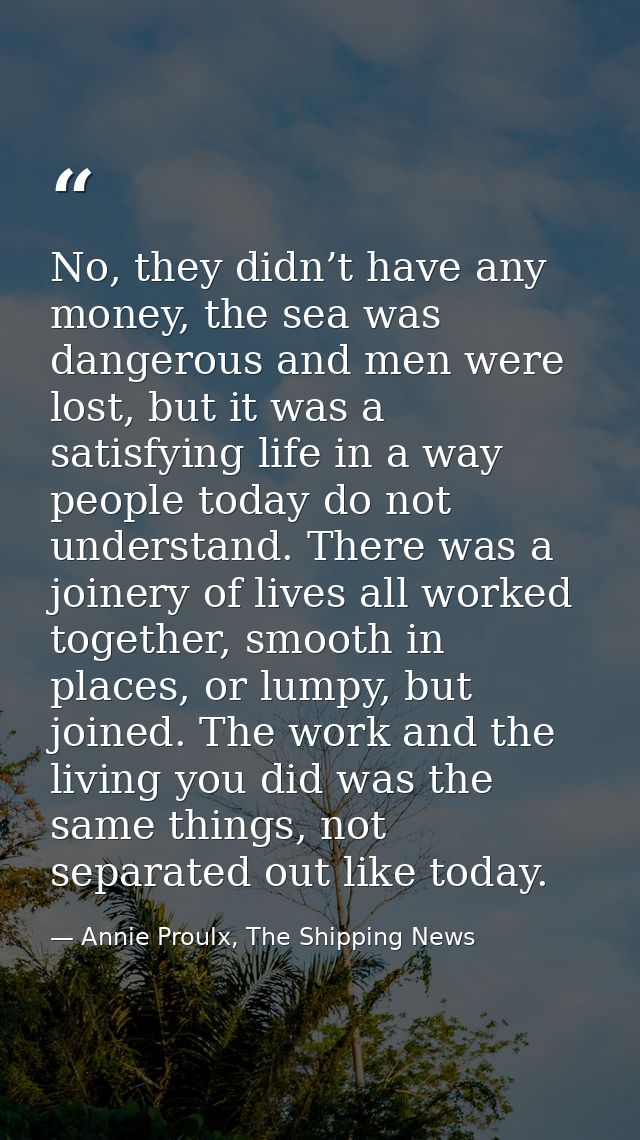 No, they didn’t have any money, the sea was dangerous and men were lost, but it was a satisfying life in a way people to — Annie Proulx, The Shipping News