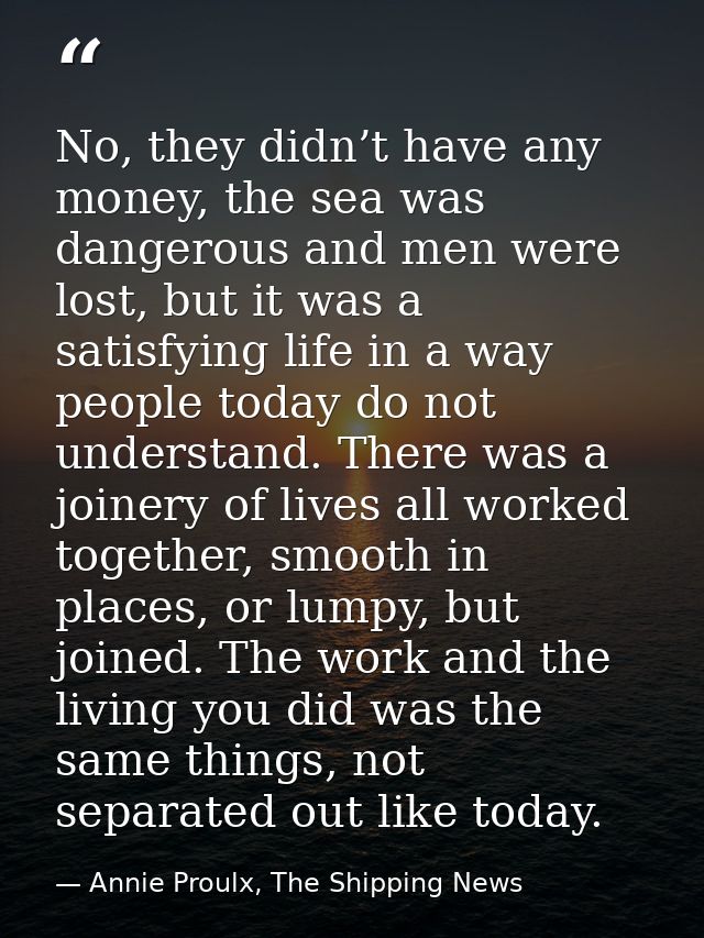 No, they didn’t have any money, the sea was dangerous and men were lost, but it was a satisfying life in a way people to — Annie Proulx, The Shipping News