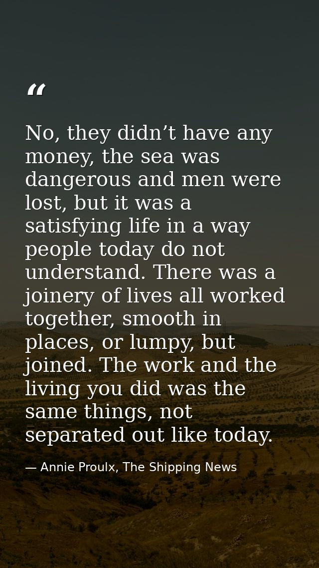No, they didn’t have any money, the sea was dangerous and men were lost, but it was a satisfying life in a way people to — Annie Proulx, The Shipping News