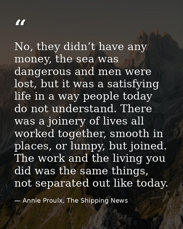 No, they didn’t have any money, the sea was dangerous and men were lost, but it was a satisfying life in a way people to — Annie Proulx, The Shipping News