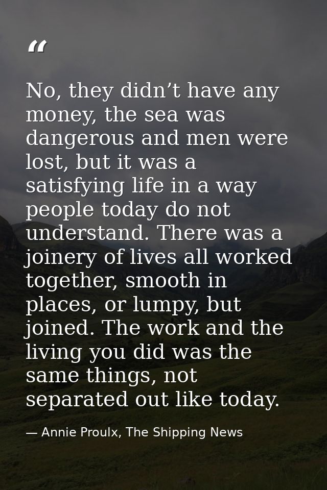 No, they didn’t have any money, the sea was dangerous and men were lost, but it was a satisfying life in a way people to — Annie Proulx, The Shipping News