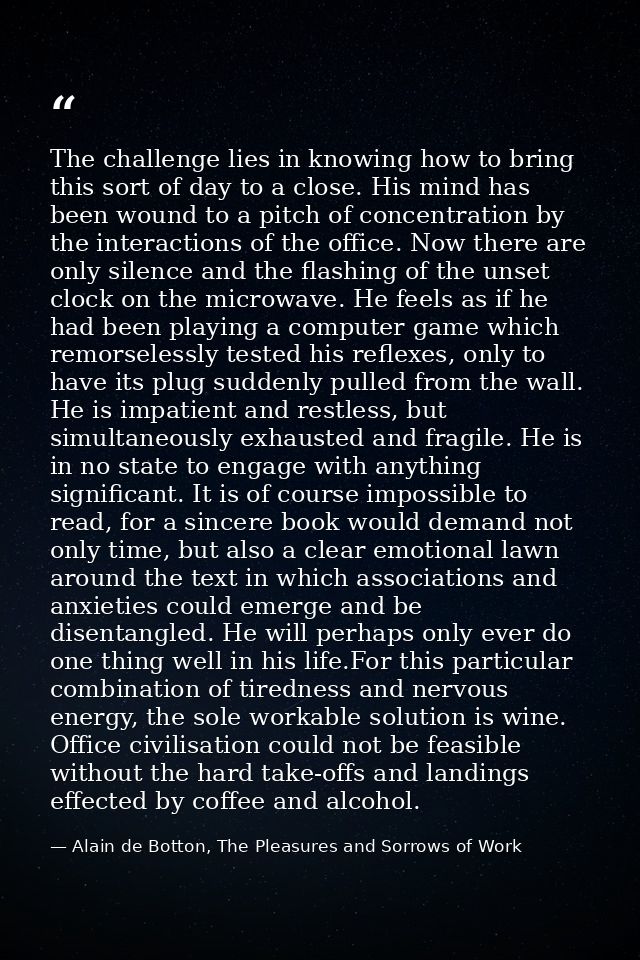 The challenge lies in knowing how to bring this sort of day to a close. His mind has been wound to a pitch of concentrat — Alain de Botton, The Pleasures and Sorrows of Work