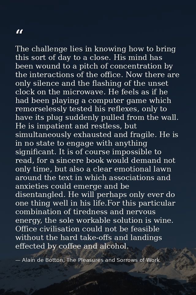 The challenge lies in knowing how to bring this sort of day to a close. His mind has been wound to a pitch of concentrat — Alain de Botton, The Pleasures and Sorrows of Work