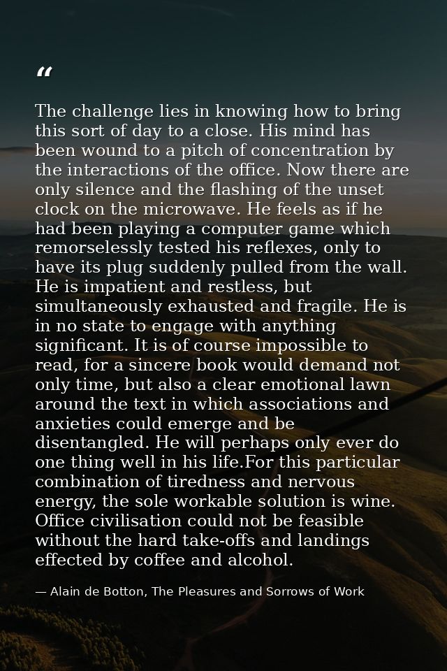 The challenge lies in knowing how to bring this sort of day to a close. His mind has been wound to a pitch of concentrat — Alain de Botton, The Pleasures and Sorrows of Work