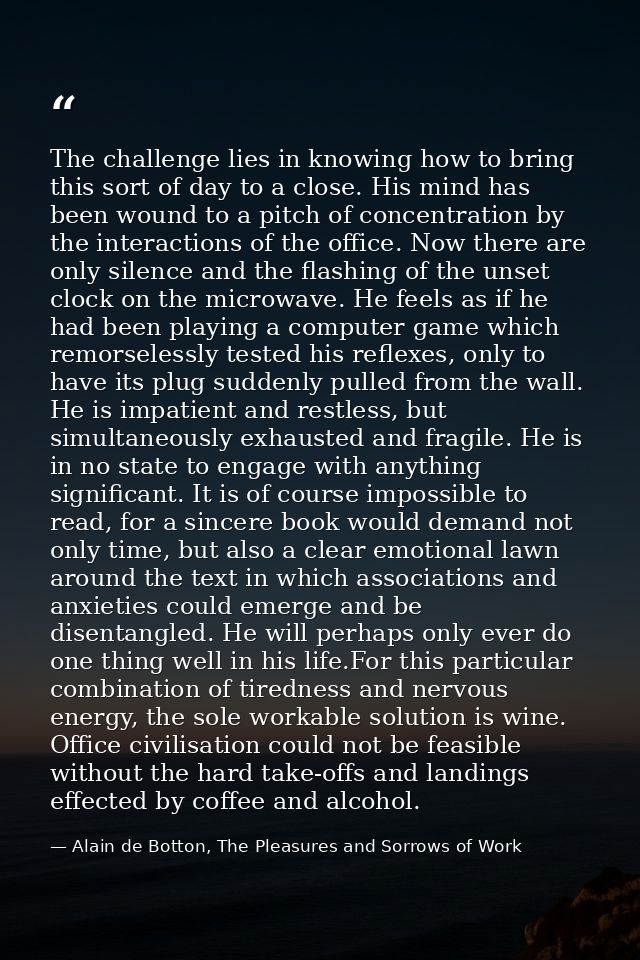 The challenge lies in knowing how to bring this sort of day to a close. His mind has been wound to a pitch of concentrat — Alain de Botton, The Pleasures and Sorrows of Work