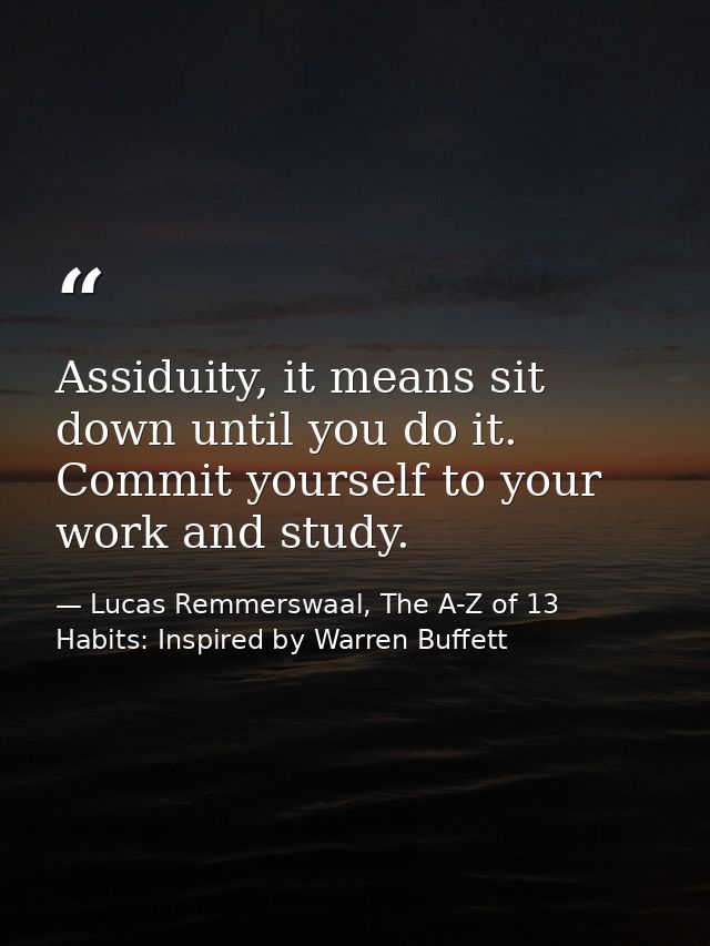 Assiduity, it means sit down until you do it. Commit yourself to your work and study. — Lucas Remmerswaal, The A-Z of 13 Habits: Inspired by Warren Buffett