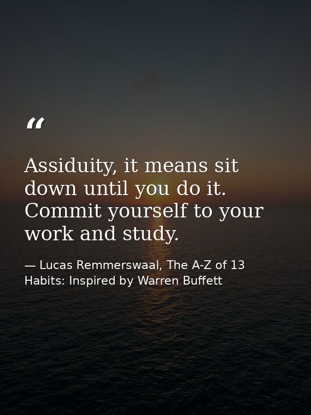 Assiduity, it means sit down until you do it. Commit yourself to your work and study. — Lucas Remmerswaal, The A-Z of 13 Habits: Inspired by Warren Buffett