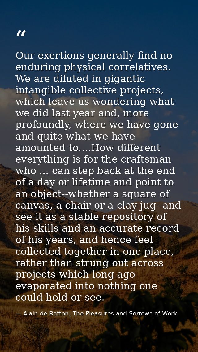 Our exertions generally find no enduring physical correlatives. We are diluted in gigantic intangible collective project — Alain de Botton, The Pleasures and Sorrows of Work