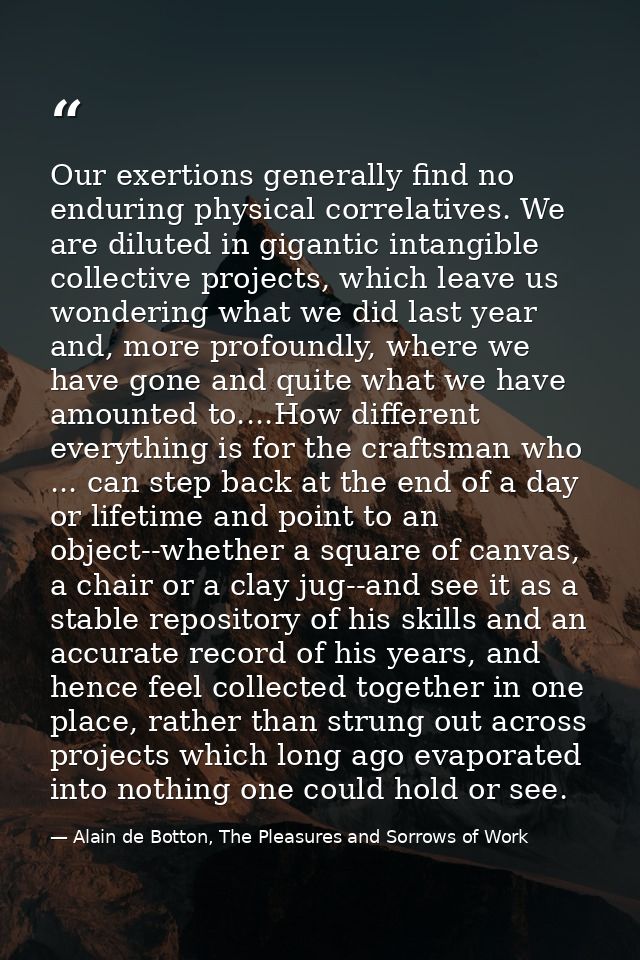 Our exertions generally find no enduring physical correlatives. We are diluted in gigantic intangible collective project — Alain de Botton, The Pleasures and Sorrows of Work