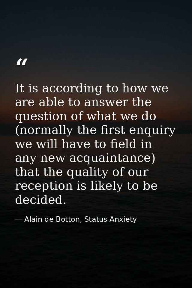 It is according to how we are able to answer the question of what we do (normally the first enquiry we will have to fiel — Alain de Botton, Status Anxiety