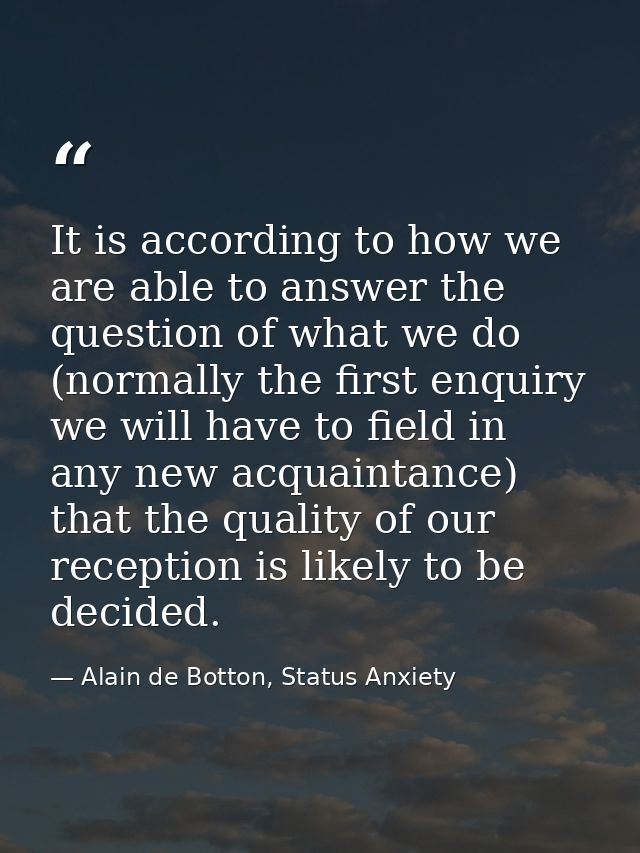It is according to how we are able to answer the question of what we do (normally the first enquiry we will have to fiel — Alain de Botton, Status Anxiety