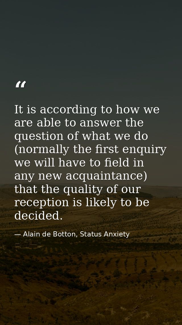 It is according to how we are able to answer the question of what we do (normally the first enquiry we will have to fiel — Alain de Botton, Status Anxiety