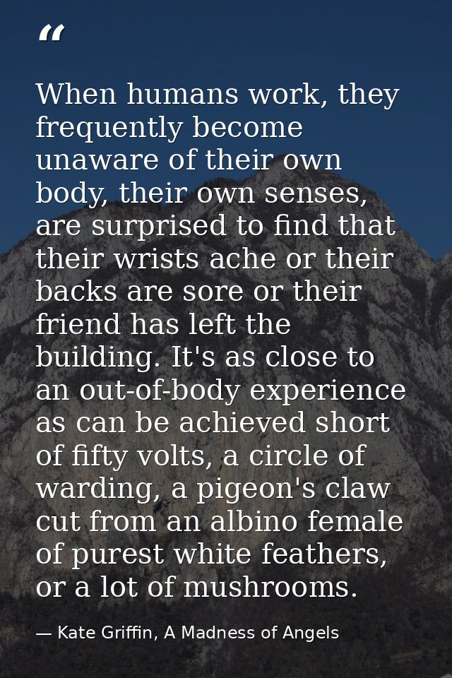 When humans work, they frequently become unaware of their own body, their own senses, are surprised to find that their w — Kate Griffin, A Madness of Angels