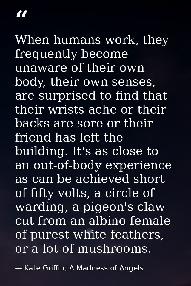When humans work, they frequently become unaware of their own body, their own senses, are surprised to find that their w — Kate Griffin, A Madness of Angels