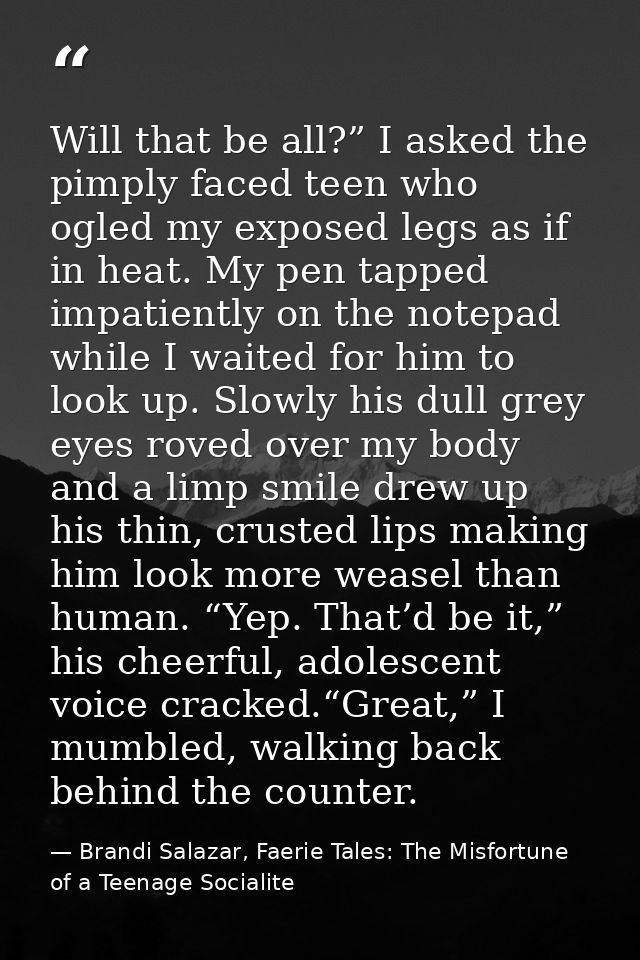 Will that be all?” I asked the pimply faced teen who ogled my exposed legs as if in heat. My pen tapped impatiently on t — Brandi Salazar, Faerie Tales: The Misfortune of a Teenage Socialite