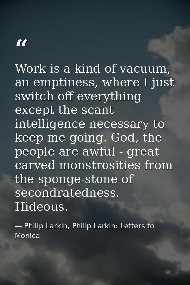 Work is a kind of vacuum, an emptiness, where I just switch off everything except the scant intelligence necessary to ke — Philip Larkin, Philip Larkin: Letters to Monica