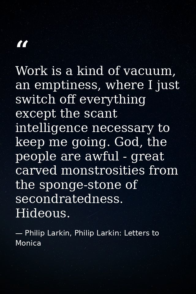 Work is a kind of vacuum, an emptiness, where I just switch off everything except the scant intelligence necessary to ke — Philip Larkin, Philip Larkin: Letters to Monica