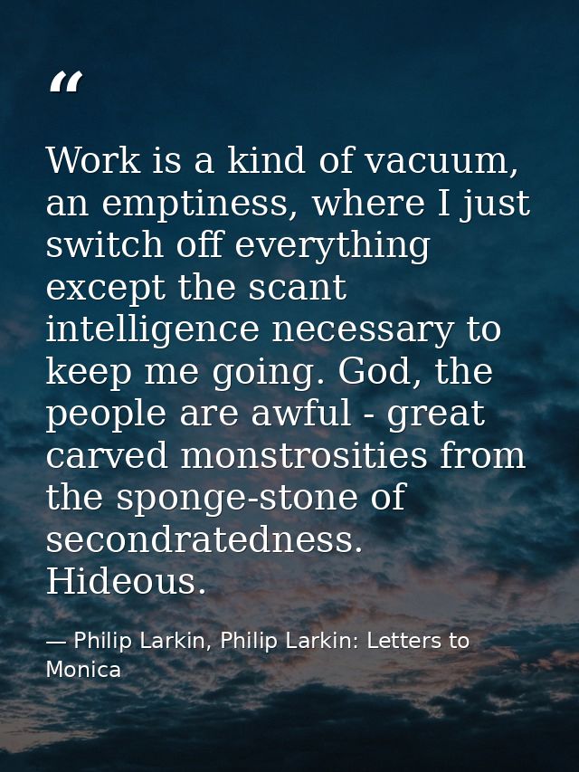 Work is a kind of vacuum, an emptiness, where I just switch off everything except the scant intelligence necessary to ke — Philip Larkin, Philip Larkin: Letters to Monica