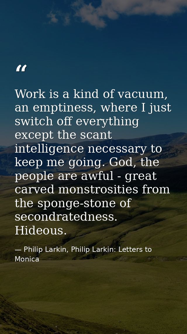 Work is a kind of vacuum, an emptiness, where I just switch off everything except the scant intelligence necessary to ke — Philip Larkin, Philip Larkin: Letters to Monica