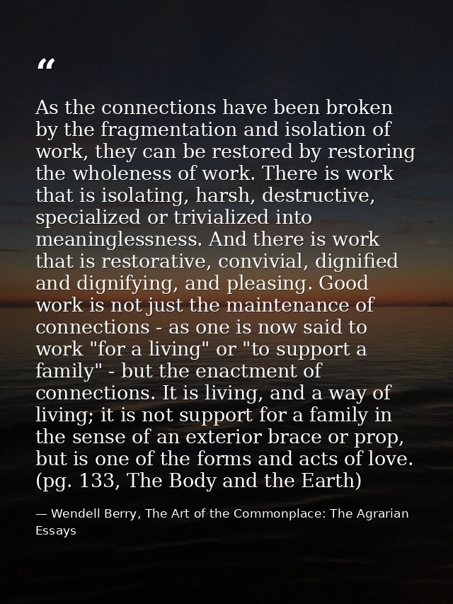 As the connections have been broken by the fragmentation and isolation of work, they can be restored by restoring the wh — Wendell Berry, The Art of the Commonplace: The Agrarian Essays