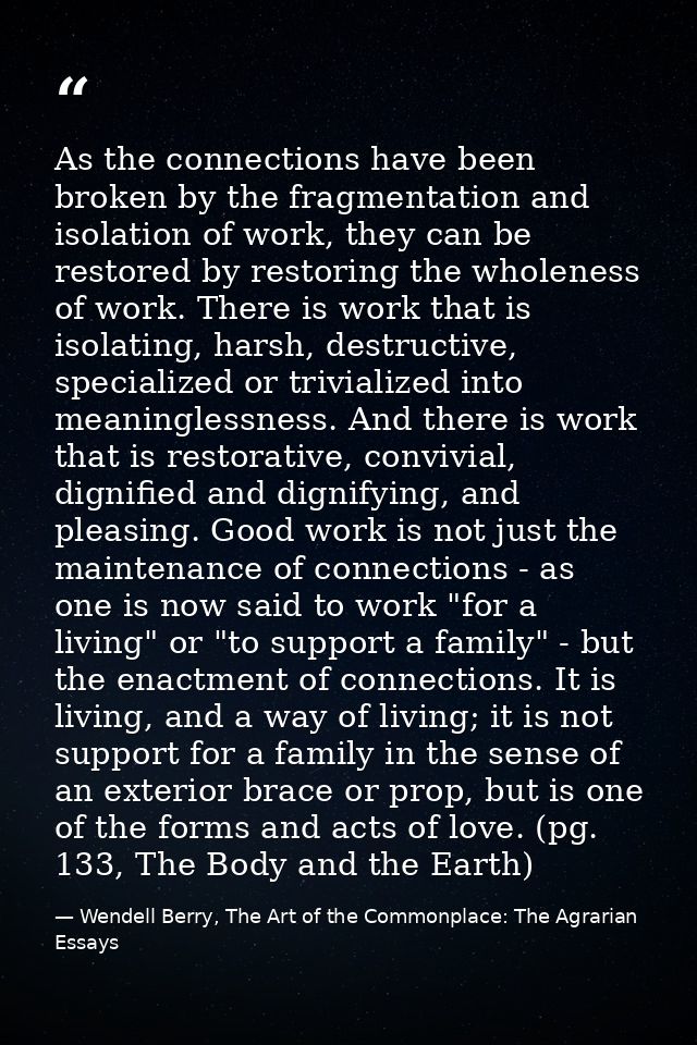 As the connections have been broken by the fragmentation and isolation of work, they can be restored by restoring the wh — Wendell Berry, The Art of the Commonplace: The Agrarian Essays
