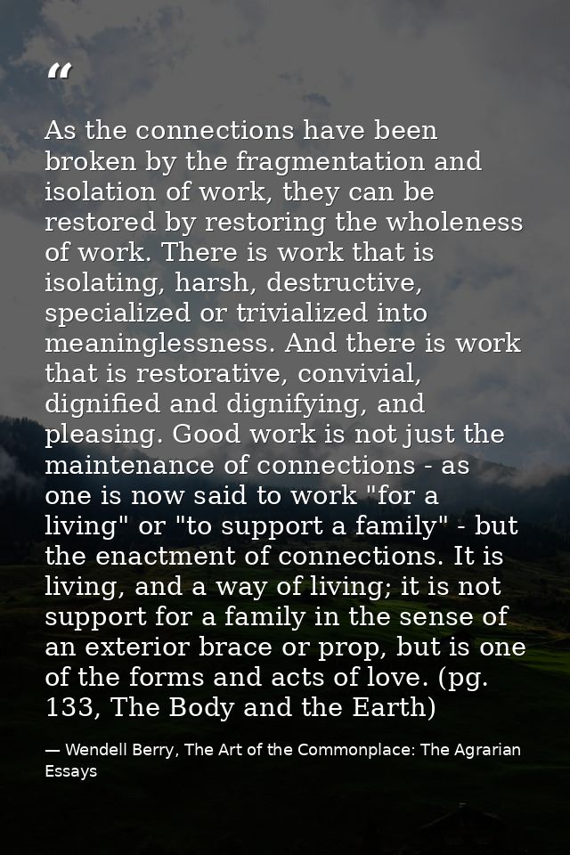 As the connections have been broken by the fragmentation and isolation of work, they can be restored by restoring the wh — Wendell Berry, The Art of the Commonplace: The Agrarian Essays
