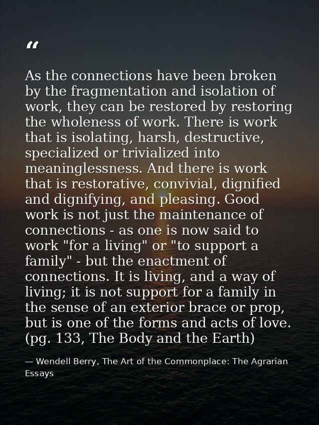 As the connections have been broken by the fragmentation and isolation of work, they can be restored by restoring the wh — Wendell Berry, The Art of the Commonplace: The Agrarian Essays