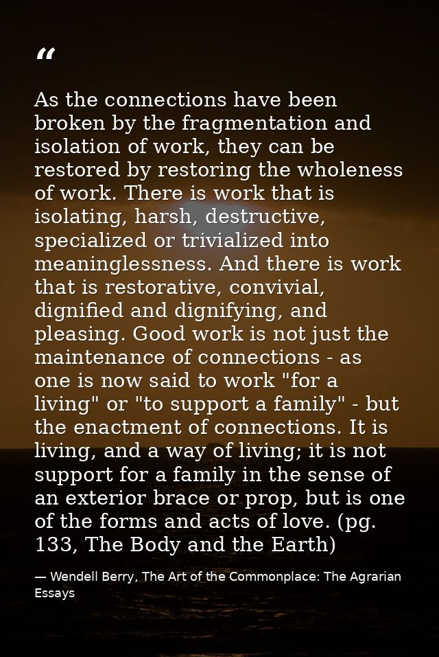 As the connections have been broken by the fragmentation and isolation of work, they can be restored by restoring the wh — Wendell Berry, The Art of the Commonplace: The Agrarian Essays