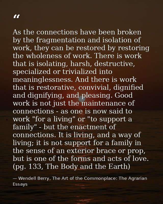 As the connections have been broken by the fragmentation and isolation of work, they can be restored by restoring the wh — Wendell Berry, The Art of the Commonplace: The Agrarian Essays